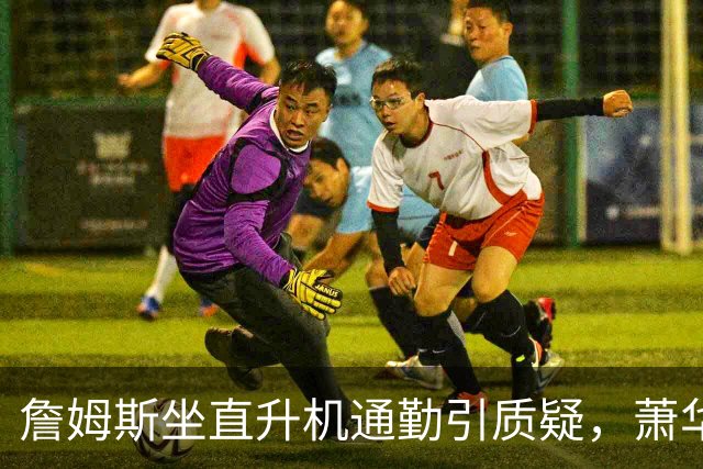 詹姆斯坐直升机通勤引质疑，萧华回应：球队没掺和就没问题